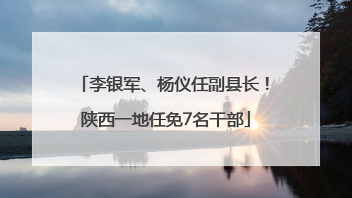 李银军、杨仪任副县长！陕西一地任免7名干部