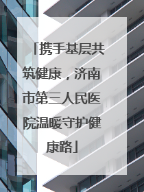 携手基层共筑健康，济南市第三人民医院温暖守护健康路