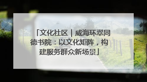文化社区｜威海环翠同德书院：以文化矩阵，构建服务群众新场景