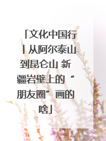 文化中国行丨从阿尔泰山到昆仑山 新疆岩壁上的“朋友圈”画的啥