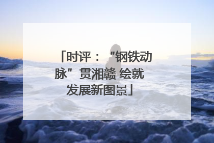 时评：“钢铁动脉”贯湘赣 绘就发展新图景