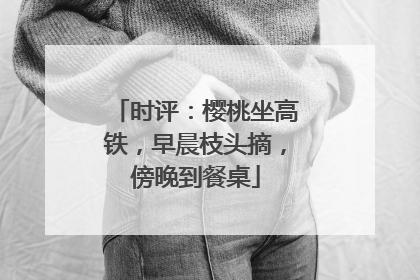 时评：樱桃坐高铁，早晨枝头摘，傍晚到餐桌