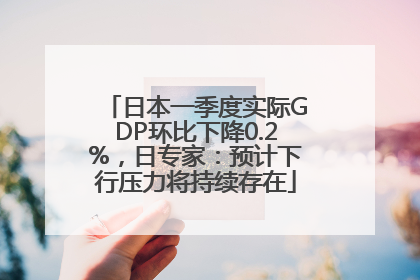 日本一季度实际GDP环比下降0.2%，日专家：预计下行压力将持续存在