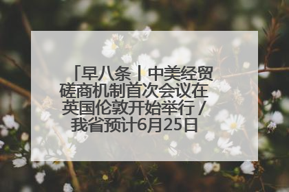 早八条丨中美经贸磋商机制首次会议在英国伦敦开始举行／我省预计6月25日公布高考成绩与录取最低控制分数线