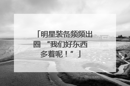 明星装备频频出圈 “我们好东西多着呢！”