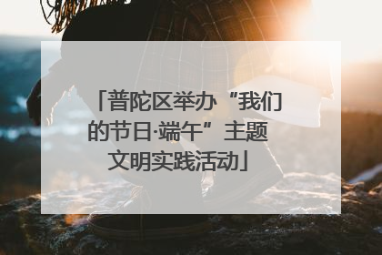 普陀区举办“我们的节日·端午”主题文明实践活动
