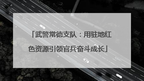 武警常德支队：用驻地红色资源引领官兵奋斗成长