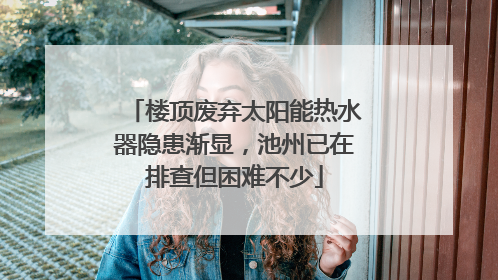 楼顶废弃太阳能热水器隐患渐显，池州已在排查但困难不少