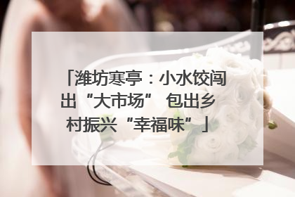 潍坊寒亭：小水饺闯出“大市场” 包出乡村振兴“幸福味”
