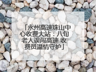 永州高速珠山中心收费大站：八旬老人误闯高速 收费员温情守护