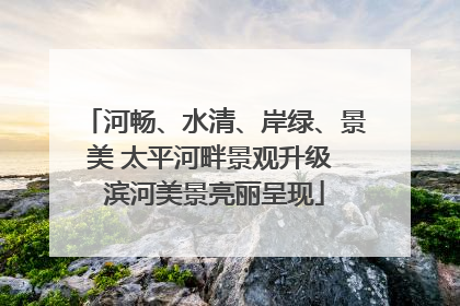 河畅、水清、岸绿、景美 太平河畔景观升级 滨河美景亮丽呈现
