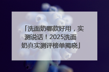 洗面奶哪款好用，实测说话！2025洗面奶真实测评榜单揭晓