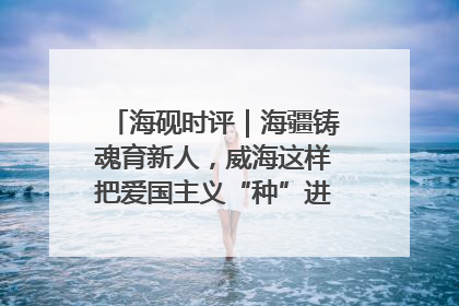 海砚时评｜海疆铸魂育新人，威海这样把爱国主义“种”进年轻人心里