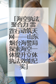 海空执法聚合力 雷霆行动筑天网——山东烟台海警局探索海空一体提升立体执法效能纪实