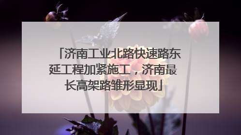 济南工业北路快速路东延工程加紧施工，济南最长高架路雏形显现
