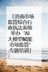 济南市场监管综合行政执法系统举办“AI大模型赋能市场监管”专题培训
