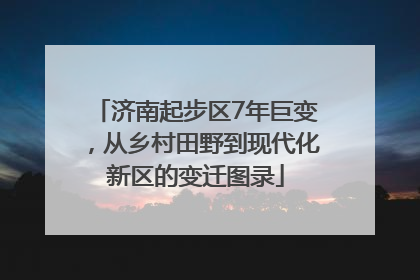 济南起步区7年巨变，从乡村田野到现代化新区的变迁图录
