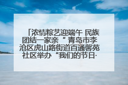 浓情粽艺迎端午 民族团结一家亲“ 青岛市李沧区虎山路街道百通馨苑社区举办“我们的节日·端午“主题活动
