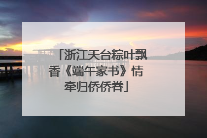 浙江天台粽叶飘香《端午家书》情牵归侨侨眷