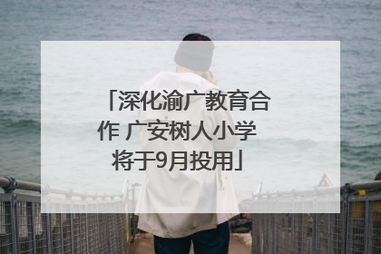 深化渝广教育合作 广安树人小学将于9月投用