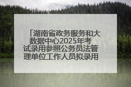 湖南省政务服务和大数据中心2025年考试录用参照公务员法管理单位工作人员拟录用人员名单公示