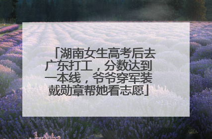 湖南女生高考后去广东打工，分数达到一本线，爷爷穿军装戴勋章帮她看志愿