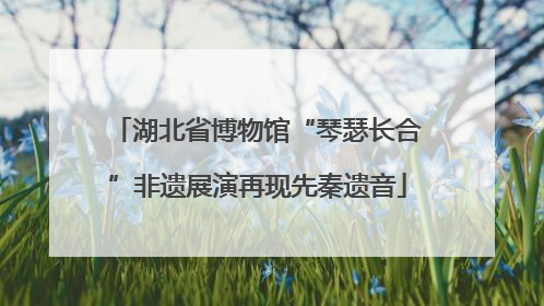 湖北省博物馆“琴瑟长合”非遗展演再现先秦遗音