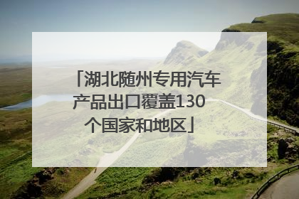 湖北随州专用汽车产品出口覆盖130个国家和地区