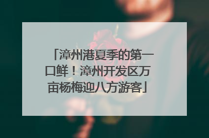 漳州港夏季的第一口鲜！漳州开发区万亩杨梅迎八方游客
