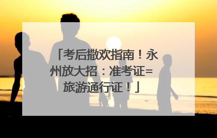 考后撒欢指南！永州放大招：准考证=旅游通行证！