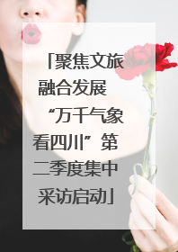 聚焦文旅融合发展 “万千气象看四川”第二季度集中采访启动