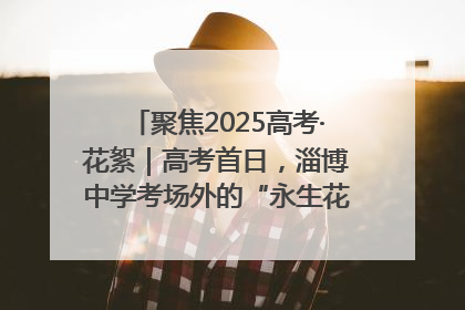 聚焦2025高考·花絮｜高考首日，淄博中学考场外的“永生花”传递温暖与祝福