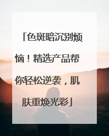 色斑暗沉别烦恼！精选产品帮你轻松逆袭，肌肤重焕光彩