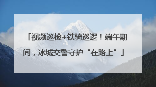 视频巡检+铁骑巡逻！端午期间，冰城交警守护“在路上”