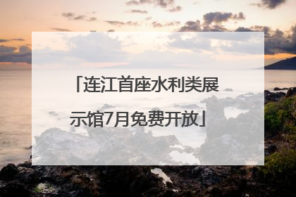连江首座水利类展示馆7月免费开放
