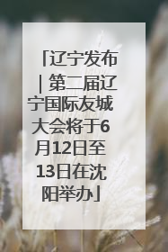 辽宁发布｜第二届辽宁国际友城大会将于6月12日至13日在沈阳举办