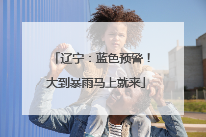 辽宁：蓝色预警！大到暴雨马上就来