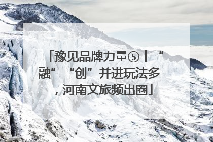 豫见品牌力量⑤丨“融”“创”并进玩法多，河南文旅频出圈