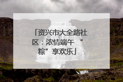 资兴市大全路社区：浓情端午 “粽”享欢乐