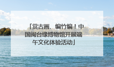 赏古画、编竹编！中国闽台缘博物馆开展端午文化体验活动
