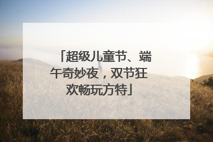 超级儿童节、端午奇妙夜，双节狂欢畅玩方特