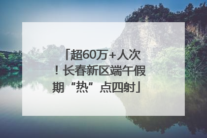 超60万+人次！长春新区端午假期“热”点四射