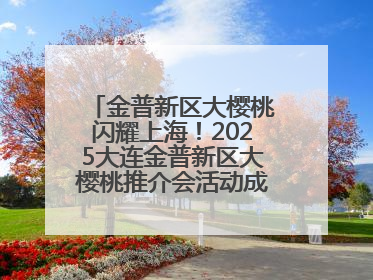 金普新区大樱桃闪耀上海！2025大连金普新区大樱桃推介会活动成功举办！