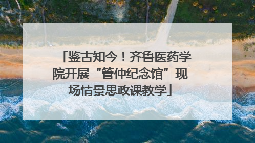 鉴古知今！齐鲁医药学院开展“管仲纪念馆”现场情景思政课教学