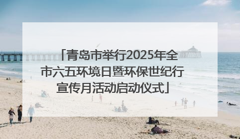 青岛市举行2025年全市六五环境日暨环保世纪行宣传月活动启动仪式