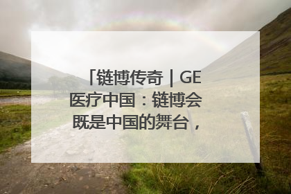 链博传奇｜GE医疗中国：链博会既是中国的舞台，也是世界的橱窗