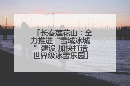 长春莲花山：全力推进“雪域冰城”建设 加快打造世界级冰雪乐园