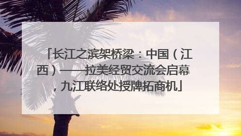 长江之滨架桥梁：中国（江西）——拉美经贸交流会启幕，九江联络处授牌拓商机