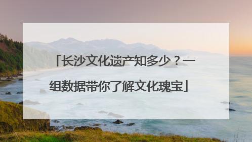 长沙文化遗产知多少？一组数据带你了解文化瑰宝