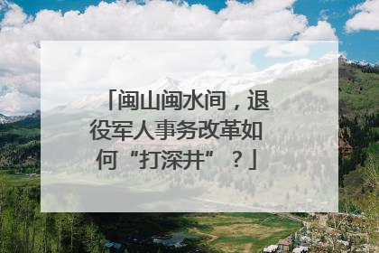 闽山闽水间，退役军人事务改革如何“打深井”？
